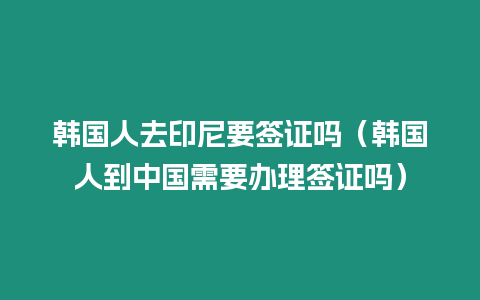 韓國人去印尼要簽證嗎（韓國人到中國需要辦理簽證嗎）