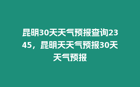 昆明30天天氣預報查詢2345，昆明天天氣預報30天天氣預報