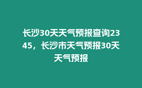 長(zhǎng)沙30天天氣預(yù)報(bào)查詢2345，長(zhǎng)沙市天氣預(yù)報(bào)30天天氣預(yù)報(bào)