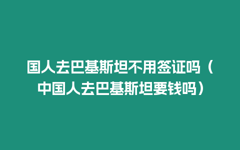 國人去巴基斯坦不用簽證嗎（中國人去巴基斯坦要錢嗎）