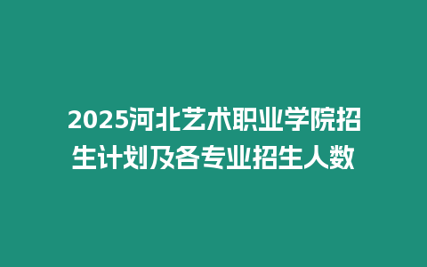 2025河北藝術職業學院招生計劃及各專業招生人數