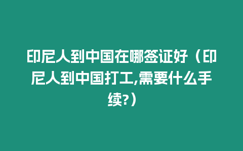 印尼人到中國在哪簽證好（印尼人到中國打工,需要什么手續(xù)?）