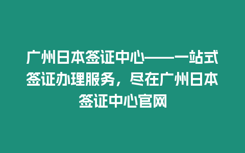 廣州日本簽證中心——一站式簽證辦理服務，盡在廣州日本簽證中心官網