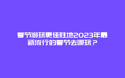 春節游玩更佳勝地2023年最新流行的春節去哪玩？