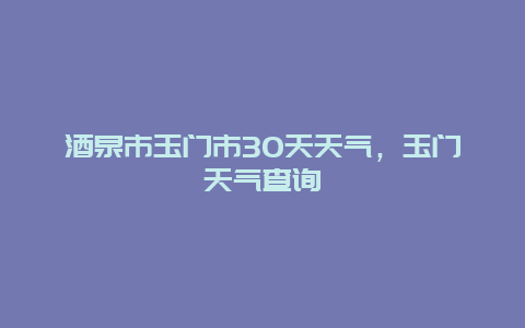 酒泉市玉門市30天天氣，玉門天氣查詢