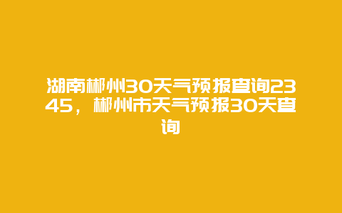 湖南郴州30天氣預(yù)報(bào)查詢2345，郴州市天氣預(yù)報(bào)30天查詢