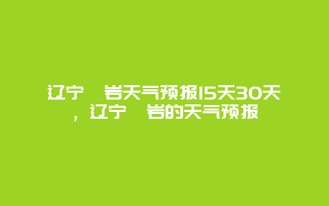 遼寧岫巖天氣預報15天30天，遼寧岫巖的天氣預報