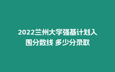 2022蘭州大學強基計劃入圍分數線 多少分錄取