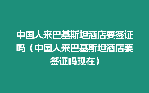 中國人來巴基斯坦酒店要簽證嗎（中國人來巴基斯坦酒店要簽證嗎現(xiàn)在）