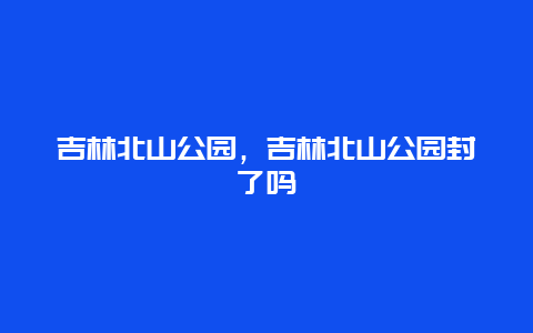 吉林北山公園，吉林北山公園封了嗎