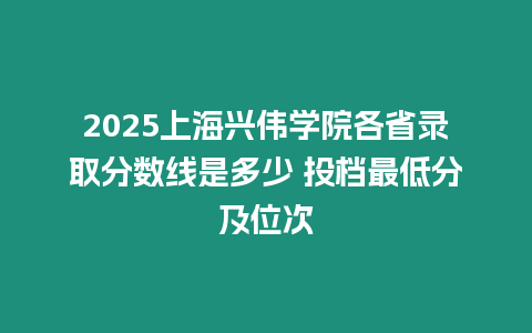 2025上海興偉學院各省錄取分數線是多少 投檔最低分及位次