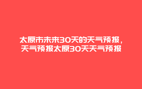 太原市未來30天的天氣預報，天氣預報太原30天天氣預報