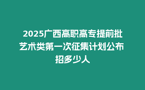 2025廣西高職高專提前批藝術類第一次征集計劃公布 招多少人