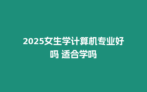 2025女生學(xué)計(jì)算機(jī)專業(yè)好嗎 適合學(xué)嗎