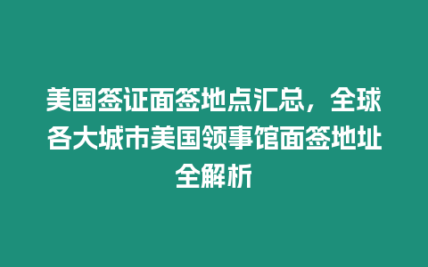 美國簽證面簽地點匯總，全球各大城市美國領事館面簽地址全解析