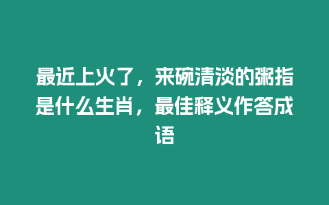 最近上火了，來碗清淡的粥指是什么生肖，最佳釋義作答成語