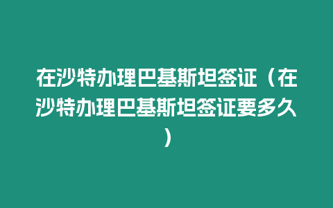 在沙特辦理巴基斯坦簽證（在沙特辦理巴基斯坦簽證要多久）