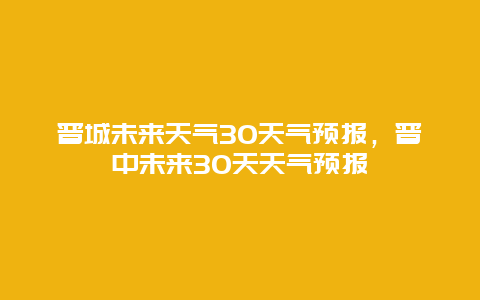 晉城未來天氣30天氣預報，晉中未來30天天氣預報