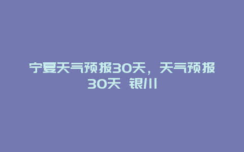 寧夏天氣預報30天，天氣預報30天 銀川