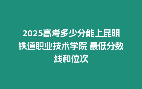 2025高考多少分能上昆明鐵道職業技術學院 最低分數線和位次