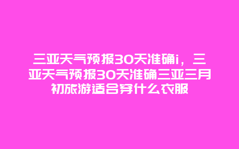 三亞天氣預(yù)報(bào)30天準(zhǔn)確i，三亞天氣預(yù)報(bào)30天準(zhǔn)確三亞三月初旅游適合穿什么衣服