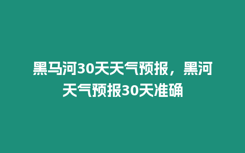 黑馬河30天天氣預報，黑河天氣預報30天準確