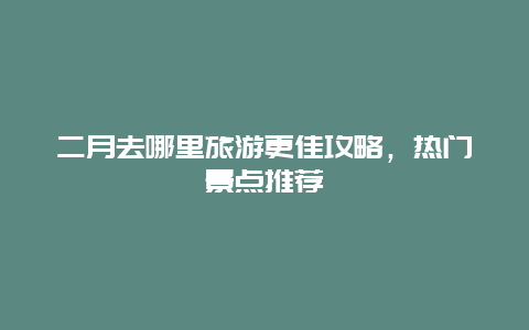 二月去哪里旅游更佳攻略，熱門景點推薦