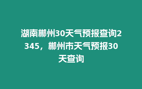 湖南郴州30天氣預報查詢2345，郴州市天氣預報30天查詢