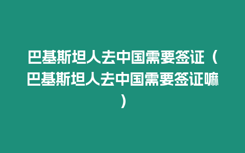 巴基斯坦人去中國需要簽證（巴基斯坦人去中國需要簽證嘛）