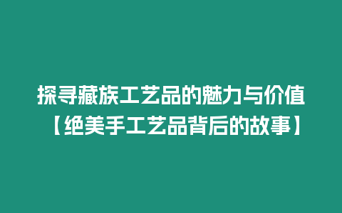 探尋藏族工藝品的魅力與價值【絕美手工藝品背后的故事】