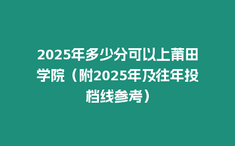 2025年多少分可以上莆田學院（附2025年及往年投檔線參考）