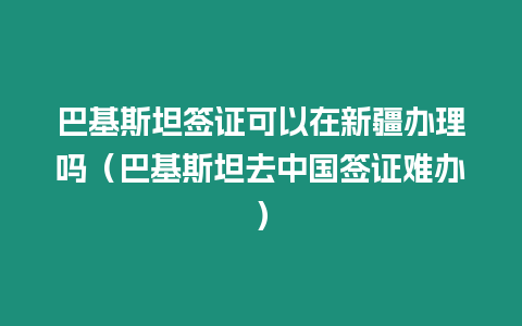 巴基斯坦簽證可以在新疆辦理嗎（巴基斯坦去中國簽證難辦）