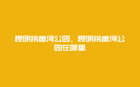 昆明撈魚河公園，昆明撈魚河公園在哪里