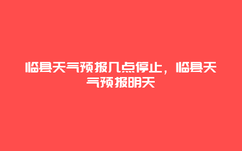 臨縣天氣預報幾點停止，臨縣天氣預報明天