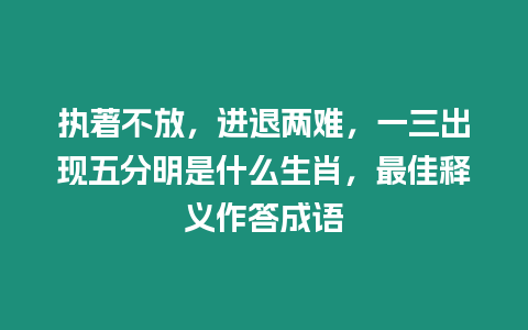 執著不放，進退兩難，一三出現五分明是什么生肖，最佳釋義作答成語