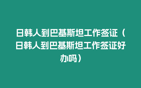 日韓人到巴基斯坦工作簽證（日韓人到巴基斯坦工作簽證好辦嗎）