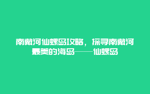 南戴河仙螺島攻略，探尋南戴河最美的海島——仙螺島