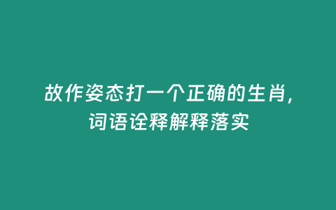 故作姿態打一個正確的生肖，詞語詮釋解釋落實