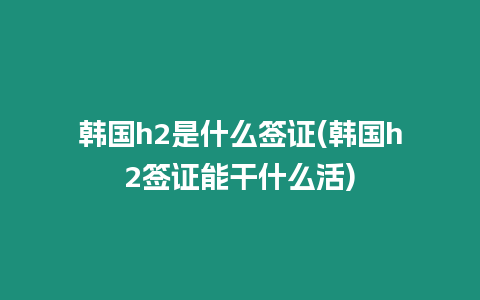 韓國h2是什么簽證(韓國h2簽證能干什么活)