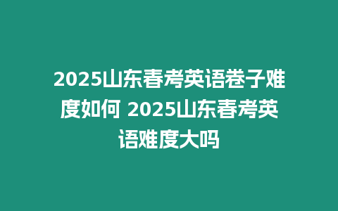 2025山東春考英語卷子難度如何 2025山東春考英語難度大嗎