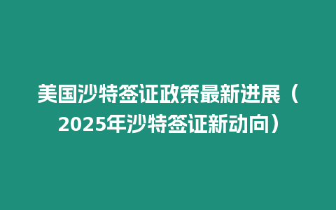 美國沙特簽證政策最新進展（2025年沙特簽證新動向）