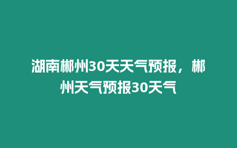 湖南郴州30天天氣預報，郴州天氣預報30天氣