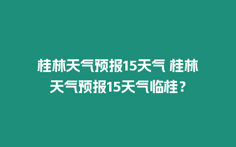 桂林天氣預報15天氣 桂林天氣預報15天氣臨桂？