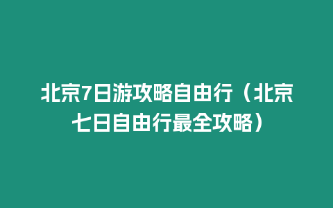 北京7日游攻略自由行（北京七日自由行最全攻略）