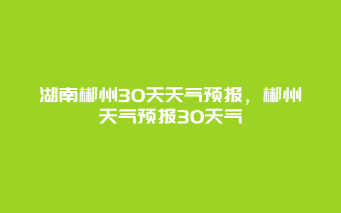 湖南郴州30天天氣預報，郴州天氣預報30天氣