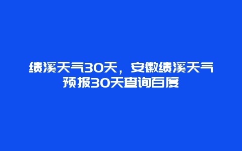 績溪天氣30天，安徽績溪天氣預報30天查詢百度