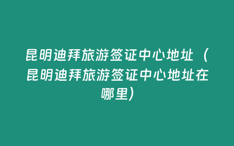 昆明迪拜旅游簽證中心地址（昆明迪拜旅游簽證中心地址在哪里）