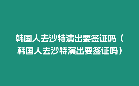 韓國人去沙特演出要簽證嗎（韓國人去沙特演出要簽證嗎）