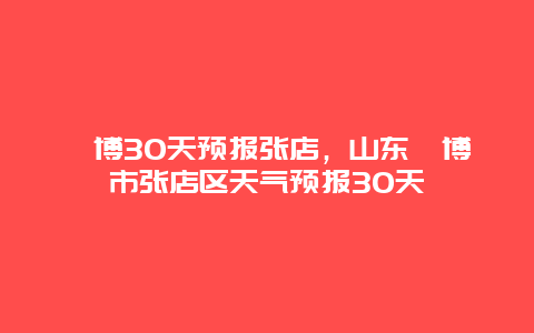 淄博30天預報張店，山東淄博市張店區天氣預報30天