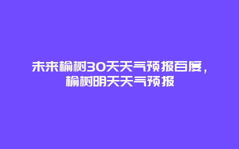 未來榆樹30天天氣預報百度，榆樹明天天氣預報